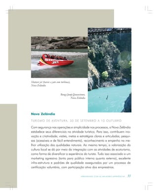 A P R E N D E N D O C O M A S M E L H O R E S E X P E R I Ê N C I A S . 35
Nova Zelândia
TURISMO DE AVENTURA, 30 DE SETEMBRO A 10 OUTUBRO
Com segurança nas operações e simplicidade nos processos, a Nova Zelândia
estabelece seus diferenciais na atividade turística. Para isso, contribuem ino-
vação e criatividade; visões, metas e estratégias claras e articuladas; pesqui-
sas (acessíveis e de fácil entendimento), reconhecimento e empenho na me-
lhor utilização das qualidades naturais. Ao mesmo tempo, a valorização da
cultura local se dá por meio da integração com as atividades de ecoturismo,
como forma de diversificar a experiência do turista. Tudo isso associado a um
marketing agressivo (tanto para público interno quanto externo), excelente
infra-estrutura e padrões de qualidade assegurados por um processo de
certificação voluntária, com participação ativa dos empresários.
Shotover jet (barcos a jato com turbinas),
Nova Zelândia
Bungy Jump Quuenstown,
Nova Zelândia
 