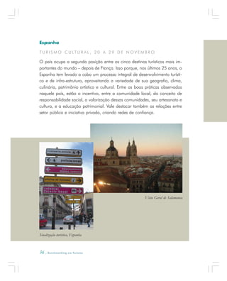 36 . Benchmarking em Turismo
Espanha
T U R I S M O C U LT U R A L , 2 0 A 2 9 D E N O V E M B R O
O país ocupa a segunda posição entre os cinco destinos turísticos mais im-
portantes do mundo – depois de França. Isso porque, nos últimos 25 anos, a
Espanha tem levado a cabo um processo integral de desenvolvimento turísti-
co e de infra-estrutura, aproveitando a variedade de sua geografia, clima,
culinária, patrimônio artístico e cultural. Entre as boas práticas observadas
naquele país, estão o incentivo, entre a comunidade local, do conceito de
responsabilidade social, a valorização dessas comunidades, seu artesanato e
cultura, e a educação patrimonial. Vale destacar também as relações entre
setor público e iniciativa privada, criando redes de confiança.
Sinalização turística, Espanha
Vista Geral de Salamanca
 