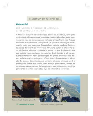 38 . Benchmarking em Turismo
África do Sul
E C O T U R I S M O & T U R I S M O D E A V E N T U R A ,
2 3 D E J U N H O A 1 D E J U L H O
A África do Sul pode ser considerada destino de excelência, tanto pela
qualidade da infra-estrutura de que dispõe, quanto pela utilização do turis-
mo como meio de conservação da natureza (principalmente nos Parques
Nacionais) e da identidade cultural local. Os postos de informações turísti-
cas são muito bem equipados. Disponibilizam material excelente, facilitan-
do acesso do visitante às informações. O turismo explora o artesanato lo-
cal, de forma a reforçar e consolidar os valores do país. A cultura africana
está explícita na ambientação, nos materiais de divulgação, e até nos pe-
quenos detalhes dos hotéis (apresentação dos pratos, arrumação das me-
sas, uniforme dos funcionários etc). Outra prática de referência é a utiliza-
ção dos espaços das vinícolas para otimizar a atividade principal, que é a
produção de vinhos: são usados como espaços para eventos, centros de
convenções, pequenos meio de hospedagem, spas, restaurantes, empórios
para venda de vinhos e derivados, lojas de artesanato e souvenires.
E X C E L Ê N C I A E M T U R I S M O 2 0 0 6
África
Vista da Table Mountain, África do Sul
Guia em operação de safári, África do Sul
38 . Benchmarking em Turismo
 