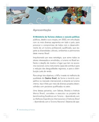 4 . Benchmarking em Turismo
Apresentação
O Ministério do Turismo elabora e executa políticas
públicas, desde a sua criação, em 2003, em articulação
com os mais diversos segmentos em todo o país, para
provocar o compromisso de todos com o desenvolvi-
mento de um turismo profissional, qualificado, que res-
peite as diversidades culturais, ambientais e patrimoniais
deste imenso Brasil.
Impulsionado por essa estratégia, que soma todos os
atores interessados e envolvidos, o turismo no Brasil en-
frenta o desafio de mostrar o lugar que tem na econo-
mia nacional, como instrumento capaz de contribuir para
a redução das desigualdades regionais, e para a distri-
buição justa de renda.
Para atingir tais objetivos, o MTur investe na melhoria da
qualidade do Destino BrasilDestino BrasilDestino BrasilDestino BrasilDestino Brasil, de forma a torná-lo com-
petitivo no mercado internacional, e atraente ao turismo
interno. Isso é feito por meio de diversos projetos desen-
volvidos com parceiros qualificados no setor.
Uma dessas parcerias, com Sebrae, Braztoa e Instituto
Marca Brasil, concebeu e executou os projetos de
benchmarking Excelência em Turismo – Aprendendo com
as Melhores Experiências Internacionais e Vivências Brasil
– Aprendendo com o Turismo Nacional. Dezenas de ope-
 
