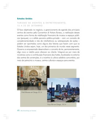 40 . Benchmarking em Turismo
Estados Unidos
T U R I S M O D E E V E N TO S & E N T R E T E N I M E N TO ,
1 5 A 2 3 D E S E T E M B R O
O foco objetivado no negócio, o gerenciamento da agenda dos principais
centros de eventos pelo Convention & Visitors Bureau, a realização desses
eventos como forma de viabilização financeira de museus e espaços públi-
cos (parques), e a sólida parceria público-privada – com um conceito de
complementaridade e não de interferência ou sobreposição de ações –
podem ser apontados como alguns dos fatores que fazem com que os
Estados Unidos sejam, hoje, um dos primeiros do mundo nesse segmento.
Governo e empresariado desenvolvem o conceito de ter, permanentemente,
algo novo e inédito para oferecer ao cliente. Integram-se por meio de
iniciativas como a contribuição financeira dos hotéis, localizados no entorno
dos centros de convenções, e o incentivo à cultura solidária comunitária, por
meio de patrocínio a museus, centros culturais e espaços para eventos.
Field Museum em Chicago, EUA
Navy Pier em Chicago , EUA
 