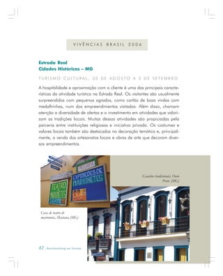 42 . Benchmarking em Turismo
Estrada Real
Cidades Históricas – MG
T U R I S M O C U LT U R A L , 3 0 D E A G O S TO A 3 D E S E T E M B R O
A hospitalidade e aproximação com o cliente é uma das principais caracte-
rísticas da atividade turística na Estrada Real. Os visitantes são usualmente
surpreendidos com pequenos agrados, como cartão de boas vindas com
medalhinhas, num dos empreendimentos visitados. Além disso, chamam
atenção a diversidade de ofertas e o investimento em atividades que valori-
zam as tradições locais. Muitas dessas atividades são propiciadas pela
parceria entre instituições religiosas e iniciativa privada. Os costumes e
valores locais também são destacados na decoração temática e, principal-
mente, a venda dos artesanatos locais e obras de arte que decoram diver-
sos empreendimentos.
V I V Ê N C I A S B R A S I L 2 0 0 6
Casa de teatro de
marionetes, Mariana (MG)
Casarios tradicionais, Ouro
Preto (MG)
 