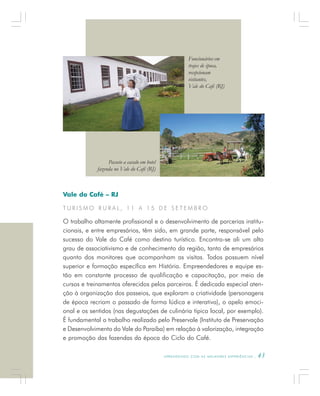 A P R E N D E N D O C O M A S M E L H O R E S E X P E R I Ê N C I A S . 43
Vale do Café – RJ
T U R I S M O R U R A L , 1 1 A 1 5 D E S E T E M B R O
O trabalho altamente profissional e o desenvolvimento de parcerias institu-
cionais, e entre empresários, têm sido, em grande parte, responsável pelo
sucesso do Vale do Café como destino turístico. Encontra-se ali um alto
grau de associativismo e de conhecimento da região, tanto de empresários
quanto dos monitores que acompanham as visitas. Todos possuem nível
superior e formação específica em História. Empreendedores e equipe es-
tão em constante processo de qualificação e capacitação, por meio de
cursos e treinamentos oferecidos pelos parceiros. É dedicada especial aten-
ção à organização dos passeios, que exploram a criatividade (personagens
de época recriam o passado de forma lúdica e interativa), o apelo emoci-
onal e os sentidos (nas degustações de culinária típica local, por exemplo).
É fundamental o trabalho realizado pelo Preservale (Instituto de Preservação
e Desenvolvimento do Vale do Paraíba) em relação à valorização, integração
e promoção das fazendas da época do Ciclo do Café.
Passeio a cavalo em hotel
fazenda no Vale do Café (RJ)
Funcionários em
trajes de época,
recepcionam
visitantes,
Vale do Café (RJ)
 