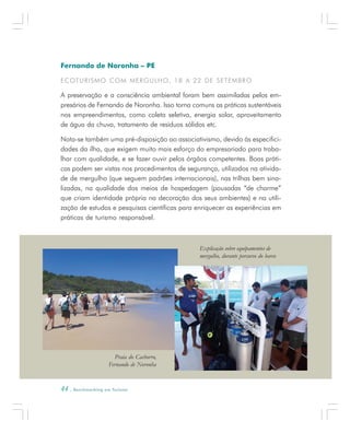 44 . Benchmarking em Turismo
Fernando de Noronha – PE
ECOTURISMO COM MERGULHO, 18 A 22 DE SETEMBRO
A preservação e a consciência ambiental foram bem assimiladas pelos em-
presários de Fernando de Noronha. Isso torna comuns as práticas sustentáveis
nos empreendimentos, como coleta seletiva, energia solar, aproveitamento
de água da chuva, tratamento de resíduos sólidos etc.
Nota-se também uma pré-disposição ao associativismo, devido às especifici-
dades da ilha, que exigem muito mais esforço do empresariado para traba-
lhar com qualidade, e se fazer ouvir pelos órgãos competentes. Boas práti-
cas podem ser vistas nos procedimentos de segurança, utilizados na ativida-
de de mergulho (que seguem padrões internacionais), nas trilhas bem sina-
lizadas, na qualidade dos meios de hospedagem (pousadas “de charme”
que criam identidade própria na decoração dos seus ambientes) e na utili-
zação de estudos e pesquisas científicas para enriquecer as experiências em
práticas de turismo responsável.
Praia do Cachorro,
Fernando de Noronha
Explicação sobre equipamentos de
mergulho, durante percurso do barco
 