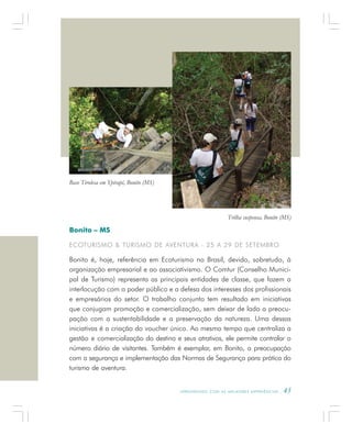 A P R E N D E N D O C O M A S M E L H O R E S E X P E R I Ê N C I A S . 45
Bonito – MS
ECOTURISMO & TURISMO DE AVENTURA - 25 A 29 DE SETEMBRO
Bonito é, hoje, referência em Ecoturismo no Brasil, devido, sobretudo, à
organização empresarial e ao associativismo. O Comtur (Conselho Munici-
pal de Turismo) representa as principais entidades de classe, que fazem a
interlocução com o poder público e a defesa dos interesses dos profissionais
e empresários do setor. O trabalho conjunto tem resultado em iniciativas
que conjugam promoção e comercialização, sem deixar de lado a preocu-
pação com a sustentabilidade e a preservação da natureza. Uma dessas
iniciativas é a criação do voucher único. Ao mesmo tempo que centraliza a
gestão e comercialização do destino e seus atrativos, ele permite controlar o
número diário de visitantes. Também é exemplar, em Bonito, a preocupação
com a segurança e implementação das Normas de Segurança para prática do
turismo de aventura.
Trilha suspensa, Bonito (MS)
Base Tirolesa em Ypirapé, Bonito (MS)
 