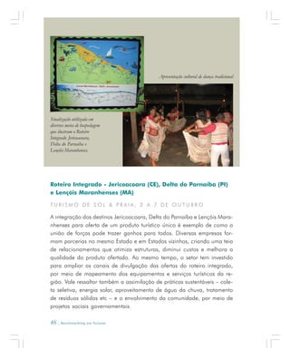 46 . Benchmarking em Turismo
Roteiro Integrado - Jericoacoara (CE), Delta do Parnaíba (PI)
e Lençóis Maranhenses (MA)
T U R I S M O D E S O L & P R A I A , 2 A 7 D E O U T U B R O
A integração dos destinos Jericoacoara, Delta do Parnaíba e Lençóis Mara-
nhenses para oferta de um produto turístico único é exemplo de como a
união de forças pode trazer ganhos para todos. Diversas empresas for-
mam parcerias no mesmo Estado e em Estados vizinhos, criando uma teia
de relacionamentos que otimiza estruturas, diminui custos e melhora a
qualidade do produto ofertado. Ao mesmo tempo, o setor tem investido
para ampliar os canais de divulgação das ofertas do roteiro integrado,
por meio de mapeamento dos equipamentos e serviços turísticos da re-
gião. Vale ressaltar também a assimilação de práticas sustentáveis – cole-
ta seletiva, energia solar, aproveitamento de água da chuva, tratamento
de resíduos sólidos etc – e o envolvimento da comunidade, por meio de
projetos sociais governamentais.
Sinalização utilizada em
diversos meios de hospedagem
que ilustram o Roteiro
Integrado Jericoacoara,
Delta do Parnaíba e
Lençóis Maranhenses.
Apresentação cultural de dança tradicional
 