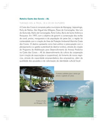 A P R E N D E N D O C O M A S M E L H O R E S E X P E R I Ê N C I A S . 47
Roteiro Costa dos Corais – AL
TURISMO SOL & PRAIA, 18 A 22 DE OUTUBRO
A Costa dos Corais é composta pelos municípios de Maragogi, Japaratinga,
Porto de Pedras, São Miguel dos Milagres, Passo de Camaragibe, São Luis
do Quitunde, Matriz de Camaragibe, Porto Calvo, Barra de Santo Antônio e
Paripueira. Em 1997, com o objetivo de garantir a conservação dos recifes
de coral, praias, manguezais e da população do peixe boi, a região foi
contemplada com a criação da Área de Proteção Ambiental Marinha Costa
dos Corais. O destino apresenta como boa prática a preocupação com o
planejamento e a gestão sustentável do destino turístico, através da criação
do Programa de Mobilização para Desenvolvimento do Arranjo Produtivo
na Costa dos Corais – AP, do desenvolvimento da cultura da cooperação
(com criação de associações e cooperativas), do fomento de novos negó-
cios, através da capacidade empreendedora dos empresários, além da
qualidade das pousadas e da valorização da identidade cultural local.
Estrutura acolhedora para o turista que
procura o segmento sol e praia.
Visita às Galés,
em Maragogi (AL)
 