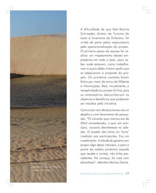 A P R E N D E N D O C O M A S M E L H O R E S E X P E R I Ê N C I A S . 49
A dificuldade de que fala Ronnie
Schroeder, diretor de Turismo de
Lazer e Incentivos da Embratur, foi
vivida de perto pelos responsáveis
pela operacionalização do projeto.
O primeiro passo da equipe foi re-
alizar um mapeamento desses em-
presários em todo o país, para sa-
ber onde estavam, como trabalha-
vam e quais deles tinham perfis que
se adequavam à proposta do pro-
jeto. Os primeiros contatos foram
feitos por meio do envio de fôlderes
e informações. Mas, inicialmente, a
receptividade ao projeto foi fria, pois
os empresários desconheciam os
objetivos e benefícios que poderiam
ser trazidos pela iniciativa.
Comunicar com eficácia tornou-se um
desafio e uma ferramenta de persua-
são. “O conceito que criamos era de
difícil compreensão, o que, em prin-
cípio, causava desinteresse na ade-
são. O projeto não traria um ‘lucro’
imediato aos participantes. Era um
investimento. A atitude do governo em
propor algo dessa natureza, e para a
ponta da cadeia produtiva (aquele
que recebe o turista), não tinha pre-
cedentes. No começo, foi vista com
estranheza”, relembra Monica Samia.Roteiro Integrado
Jericoacoara, Delta do Parnaíba
e Lençóis Maranhenses
 