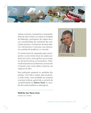 A P R E N D E N D O C O M A S M E L H O R E S E X P E R I Ê N C I A S . 5
radores nacionais, empresários e empreende-
dores do setor turístico, em todas as Unidades
da Federação, participaram de viagens técni-
cas, acompanhados de consultores das insti-
tuições parceiras. Conheceram de perto desti-
nos internacionais e nacionais, que alcança-
ram padrões de excelência no mercado.
O conhecimento foi repassado pelos partici-
pantes a outros atores locais da cadeia pro-
dutiva do turismo. Isso significa que os proje-
tos de benchmarking já favoreceram milha-
res de empresários e profissionais, provocando
e fazendo surgir novas idéias e posturas nos
negócios do setor.
Esta publicação apresenta os resultados dos
projetos. Com toda a certeza, eles trouxeram,
e ainda trarão, mais qualidade aos produtos
e serviços turísticos, garantindo o aumento da
competitividade do Destino BrasilDestino BrasilDestino BrasilDestino BrasilDestino Brasil na esco-
lha de turistas brasileiros e estrangeiros.
Walfrido dos Mares Guia
MINISTRO DO TURISMO
Walfrido dos Mares Guia
 