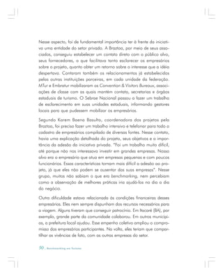 50 . Benchmarking em Turismo
Nesse aspecto, foi de fundamental importância ter à frente da iniciati-
va uma entidade do setor privado. A Braztoa, por meio de seus asso-
ciados, conseguiu estabelecer um contato direto com o público alvo,
seus fornecedores, o que facilitava tanto esclarecer os empresários
sobre o projeto, quanto obter um retorno sobre o interesse que a idéia
despertava. Contaram também os relacionamentos já estabelecidos
pelas outras instituições parceiras, em cada unidade da federação.
MTur e Embratur mobilizaram os Convention & Visitors Bureaux, associ-
ações de classe com as quais mantém contato, secretarias e órgãos
estaduais de turismo. O Sebrae Nacional passou a fazer um trabalho
de esclarecimento em suas unidades estaduais, informando gestores
locais para que pudessem mobilizar os empresários.
Segundo Karem Baena Basulto, coordenadora dos projetos pela
Braztoa, foi preciso fazer um trabalho intensivo e telefonar para todo o
cadastro de empresários compilado de diversas fontes. Nesse contato,
havia uma explicação detalhada do projeto, seus objetivos e a impor-
tância da adesão da iniciativa privada. “Foi um trabalho muito difícil,
até porque não nos interessava investir em grandes empresas. Nosso
alvo era o empresário que atua em empresas pequenas e com poucos
funcionários. Essas características tornam mais difícil a adesão ao pro-
jeto, já que eles não podem se ausentar das suas empresas”. Nesse
grupo, muitos não sabiam o que era benchmarking, nem percebiam
como a observação de melhores práticas iria ajudá-los no dia a dia
do negócio.
Outra dificuldade estava relacionada às condições financeiras desses
empresários. Eles nem sempre dispunham dos recursos necessários para
a viagem. Alguns tiveram que conseguir patrocínio. Em Itacaré (BA), por
exemplo, grande parte da comunidade colaborou. Em outros municípi-
os, a prefeitura local ajudou. Esse empenho coletivo ampliou o compro-
misso dos empresários participantes. Na volta, eles teriam que compar-
tilhar as vivências de fato, com as outras empresas do setor.
 