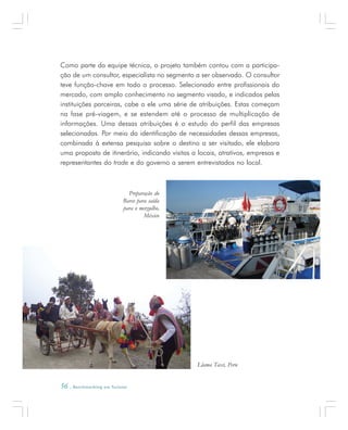 56 . Benchmarking em Turismo
Como parte da equipe técnica, o projeto também contou com a participa-
ção de um consultor, especialista no segmento a ser observado. O consultor
teve função-chave em todo o processo. Selecionado entre profissionais do
mercado, com amplo conhecimento no segmento visado, e indicados pelas
instituições parceiras, cabe a ele uma série de atribuições. Estas começam
na fase pré-viagem, e se estendem até o processo de multiplicação de
informações. Uma dessas atribuições é o estudo do perfil das empresas
selecionadas. Por meio da identificação de necessidades dessas empresas,
combinada à extensa pesquisa sobre o destino a ser visitado, ele elabora
uma proposta de itinerário, indicando visitas a locais, atrativos, empresas e
representantes do trade e do governo a serem entrevistados no local.
Preparação do
Barco para saída
para o mergulho,
México
Llama Taxi, Peru
 