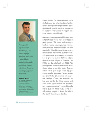 58 . Benchmarking em Turismo
Karem Basulto. Os contatos instituicionais
do Sebrae e do MTur também facilita-
vam o diálogo com organismos e orga-
nizações de turismo locais, o que permi-
tia elaborar uma agenda de viagem bas-
tante intensa e qualificada.
A viagem precursora possibilitou ao con-
sultor oferecer muito mais subsídios aos
participantes. “Ela ajuda na formatação
final do roteiro e agrega mais informa-
ções para que o trabalho tenha um bom
resultado. E também orienta os empre-
sários locais, no destino, que serão visi-
tados para que se preparem para rece-
ber o grupo”, explica Fátima Trópia,
consultora nas viagens à Espanha, em
2005, e à Estrada Real, em 2006. “Os
participantes ficam muito curiosos e an-
siosos sobre o que irão fazer. Querem
saber sobre que roupa levar, equipa-
mento, qual o roteiro etc. Temos, então,
que orientá-los até mesmo em peque-
nos detalhes. Como, por exemplo, so-
bre levar cartão de visitas porque será
uma ótima oportunidade de estabele-
cer novos negócios”, conta Danielle
Novis, que em 2006 atuou como con-
sultora nas viagens à África do Sul e à
ilha de St. Maarten, no Caribe.
Rafael Pires
PROPRIETÁRIO DA PIRES E
ASSOCIADOS, EM
FLORIANÓPOLIS (SC)
Rafael Pires viajou aos
Estados Unidos, em 2006,
para conhecer iniciativas do
segmento turismo
de eventos e entretenimento.
“Uma questão
importante a ser
ressaltada foi a boa
escolha do grupo
que viajou aos Estados
Unidos. Havia
multidisciplinaridade e
uma intensa troca de
experiências durante as
reuniões que fazíamos
diariamente.”
 