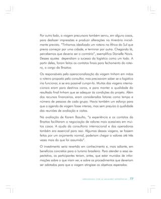 A P R E N D E N D O C O M A S M E L H O R E S E X P E R I Ê N C I A S . 59
Por outro lado, a viagem precursora também serviu, em alguns casos,
para desfazer impressões e produzir alterações no itinerário inicial-
mente previsto. “Tínhamos idealizado um roteiro na África do Sul que
previa começar por uma cidade, e terminar por outra. Chegando lá,
percebemos que deveria ser o contrário”, exemplifica Danielle Novis.
Desses ajustes dependiam o sucesso da logística como um todo. A
partir deles, foram feitos os contatos finais para fechamento do rotei-
ro, a cargo da Braztoa.
Os responsáveis pela operacionalização da viagem tinham em mãos
o roteiro proposto pelo consultor, mas precisavam saber se a logística
iria funcionar, e se era possível cumpri-lo. Muitas das viagens interna-
cionais eram para destinos caros, e para manter a qualidade do
resultado final tinham que se adequar às condições do projeto. Além
dos recursos financeiros, eram considerados fatores como tempo e
número de pessoas de cada grupo. Havia também um esforço para
que a agenda de viagem fosse intensa, mas sem prejuízo à qualidade
das reuniões de avaliação e visitas.
Na avaliação de Karem Basulto, “a experiência e os contatos da
Braztoa facilitaram a negociação de valores mais acessíveis em mui-
tos casos. A ajuda da consultoria internacional e das operadoras
também era essencial para isso. Algumas dessas viagens, se fossem
feitas por um orçamento normal, poderiam chegar a valores até três
vezes mais do que foi assumido”.
O investimento seria revertido em conhecimento e, mais adiante, em
benefícios concretos para o turismo brasileiro. Para atender a essa ex-
pectativa, os participantes teriam, antes, que estar munidos de infor-
mações sobre o que iriam ver, e sobre os procedimentos que deveriam
ser adotados para que a viagem atingisse os objetivos esperados.
 
