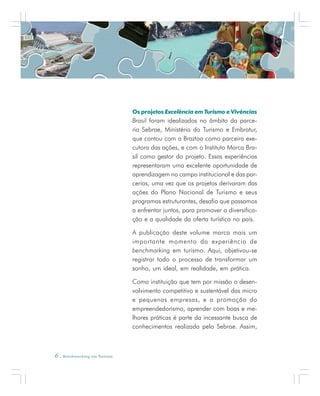6 . Benchmarking em Turismo
Os projetos Excelência em Turismo e Vivências
Brasil foram idealizados no âmbito da parce-
ria Sebrae, Ministério do Turismo e Embratur,
que contou com a Braztoa como parceira exe-
cutora das ações, e com o Instituto Marca Bra-
sil como gestor do projeto. Essas experiências
representaram uma excelente oportunidade de
aprendizagem no campo institucional e das par-
cerias, uma vez que os projetos derivaram das
ações do Plano Nacional de Turismo e seus
programas estruturantes, desafio que passamos
a enfrentar juntos, para promover a diversifica-
ção e a qualidade da oferta turística no país.
A publicação deste volume marca mais um
importante momento da experiência de
benchmarking em turismo. Aqui, objetivou-se
registrar todo o processo de transformar um
sonho, um ideal, em realidade, em prática.
Como instituição que tem por missão o desen-
volvimento competitivo e sustentável das micro
e pequenas empresas, e a promoção do
empreendedorismo, aprender com boas e me-
lhores práticas é parte da incessante busca de
conhecimentos realizada pelo Sebrae. Assim,
 