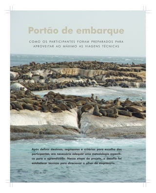 60 . Benchmarking em Turismo
Portão de embarque
C O M O O S P A R T I C I PA N T E S F O R A M P R E P A R A D O S P A R A
A P R O V E I TA R A O M Á X I M O A S V I A G E N S T É C N I C A S
Após definir destinos, segmentos e critérios para escolha dos
participantes, era necessário adequar uma metodologia específi-
ca para o aprendizado. Nessa etapa do projeto, o desafio foi
estabelecer técnicas para direcionar o olhar do empresário.
África do Sul
 