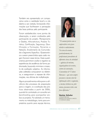 A P R E N D E N D O C O M A S M E L H O R E S E X P E R I Ê N C I A S . 63
Também era apresentado um compa-
rativo entre a realidade local e a do
destino a ser visitado, fornecendo infor-
mações que facilitassem a percepção
das boas práticas pelo participante.
Foram estabelecidos nove pontos de
observação, a serem analisados pelo
participante do projeto: Planejamento
e Gestão, Infra-estrutura, Produto Tu-
rístico, Certificação, Segurança, Qua-
lificação e Formação, Parcerias e
Network, Envolvimento da Comunida-
de e Segmento Específico. Questionári-
os a serem preenchidos após cada via-
gem focavam esses temas. Esses questi-
onários permitiram avaliar e registrar as
experiências de excelência de forma pa-
dronizada, buscando minimizar o impac-
to da avaliação subjetiva. As informa-
ções coletadas compuseram os relatóri-
os, e asseguraram o repasse de infor-
mações, nas oficinas de multiplicação.
Alguns procedimentos reforçaram a efi-
ciência dos processos de preparação
para a viagem, e a avaliação das prá-
ticas observadas a partir de 2006,
quando foi contratado um consultor em
benchmarking para acompanhar am-
bos os projetos. Foi adotado um treina-
mento na metodologia, tanto para em-
presários quanto para equipe técnica,
Vaniza Schuler
CONSULTORA NAS
VIAGENS AOS ESTADOS UNIDOS
E À ESPANHA (2006)
“O contato prévio com os
empresários serve para
nivelar o conhecimento.
Na área de eventos,
particularmente, há
profissionais procedentes de
diferentes áreas de atividade
– agências de turismo,
organizadoras de eventos,
centros de convenções,
Conventions & Visitors
Bureaux – que nem sempre
possuem o mesmo nível de
informação sobre o segmento,
a mesma vivência ou, pelo
menos, possuem visões com
focos diferentes.”
 
