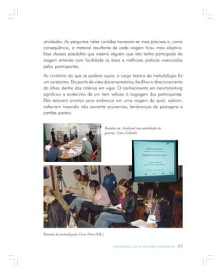 A P R E N D E N D O C O M A S M E L H O R E S E X P E R I Ê N C I A S . 65
atividades. As perguntas neles contidas tornaram-se mais precisas e, como
conseqüência, o material resultante de cada viagem ficou mais objetivo.
Essa clareza possibilita que mesmo alguém que não tenha participado da
viagem entenda com facilidade as boas e melhores práticas vivenciadas
pelos participantes.
Ao contrário do que se poderia supor, a carga teórica da metodologia foi
um acréscimo. Do ponto de vista dos empresários, facilitou o direcionamento
do olhar, dentro dos critérios em vigor. O conhecimento em benchmarking
significou o acréscimo de um item valioso à bagagem dos participantes.
Eles estavam prontos para embarcar em uma viagem da qual, sabiam,
voltariam trazendo não somente souvenires, lembranças de paisagens e
cartões postais.
Reunião em Auckland com autoridades do
governo, Nova Zelândia
Reunião de pactualização, Ouro Preto (MG)
 