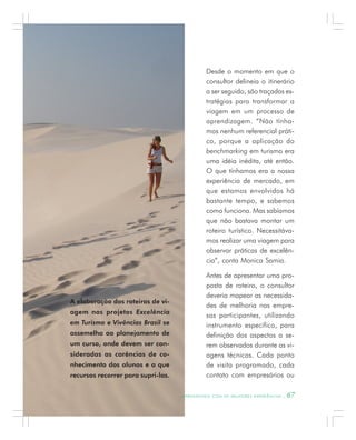 Desde o momento em que o
consultor delineia o itinerário
a ser seguido, são traçadas es-
tratégias para transformar a
viagem em um processo de
aprendizagem. “Não tínha-
mos nenhum referencial práti-
co, porque a aplicação do
benchmarking em turismo era
uma idéia inédita, até então.
O que tínhamos era a nossa
experiência de mercado, em
que estamos envolvidos há
bastante tempo, e sabemos
como funciona. Mas sabíamos
que não bastava montar um
roteiro turístico. Necessitáva-
mos realizar uma viagem para
observar práticas de excelên-
cia”, conta Monica Samia.
Antes de apresentar uma pro-
posta de roteiro, o consultor
deveria mapear as necessida-
des de melhoria nas empre-
sas participantes, utilizando
instrumento específico, para
definição dos aspectos a se-
rem observados durante as vi-
agens técnicas. Cada ponto
de visita programado, cada
contato com empresários ou
A elaboração dos roteiros de vi-
agem nos projetos Excelência
em Turismo e Vivências Brasil se
assemelha ao planejamento de
um curso, onde devem ser con-
sideradas as carências de co-
nhecimento dos alunos e a que
recursos recorrer para supri-las.
A P R E N D E N D O C O M A S M E L H O R E S E X P E R I Ê N C I A S . 67
 