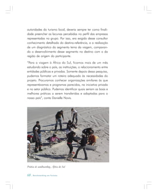 68 . Benchmarking em Turismo
autoridades do turismo local, deveria sempre ter como finali-
dade preencher as lacunas percebidas no perfil das empresas
representadas no grupo. Por isso, era exigido desse consultor
conhecimento detalhado do destino-referência, e a realização
de um diagnóstico do segmento tema da viagem, comparan-
do o desenvolvimento desse segmento no destino com o da
região de origem do participante.
“Para a viagem à África do Sul, ficamos mais de um mês
estudando sobre o país, as instituições, o relacionamento entre
entidades públicas e privadas. Somente depois dessa pesquisa,
pudemos formatar um roteiro adequado às necessidades do
projeto. Procuramos conhecer organizações similares às que
representávamos e programas parecidos, na iniciativa privada
e no setor público. Pudemos identificar quais seriam as boas e
melhores práticas a serem transferidas e adaptadas para o
nosso país”, conta Danielle Novis.
Prática de sandboarding, África do Sul
 