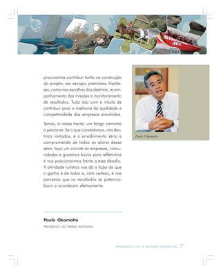 A P R E N D E N D O C O M A S M E L H O R E S E X P E R I Ê N C I A S . 7
procuramos contribuir tanto na construção
do projeto, seu escopo, premissas, hipóte-
ses, como nas escolhas dos destinos, acom-
panhamento das missões e monitoramento
de resultados. Tudo isso com o intuito de
contribuir para a melhoria da qualidade e
competitividade das empresas envolvidas.
Temos, à nossa frente, um longo caminho
a percorrer. Se o que constatamos, nos des-
tinos visitados, é o envolvimento sério e
comprometido de todos os atores desse
setor, faço um convite às empresas, comu-
nidades e governos locais para refletirmos
e nos posicionarmos frente a esse desafio.
A atividade turística nos dá a lição de que
o ganho é de todos e, com certeza, é nas
parcerias que os resultados se potencia-
lizam e acontecem efetivamente.
Paulo Okamotto
PRESIDENTE DO SEBRAE NACIONAL
Paulo Okamotto
 