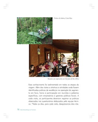 70 . Benchmarking em Turismo
Esse conhecimento foi sedimentado em todas as etapas da
viagem. Além das visitas a atrativos e atividades onde fossem
identificadas práticas de excelência na operação do segmen-
to em foco, havia a participação em reuniões e palestras
específicas, com empresários e gestores públicos locais. A
cada visita, os participantes deveriam registrar as práticas
observadas nos questionários elaborados pela equipe técni-
ca. “Todos os dias, para cada visita, designávamos dois inte-
Prática de tirolesa, Costa Rica
Reunião com empresários em São João del Rei (MG)
 