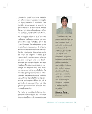 A P R E N D E N D O C O M A S M E L H O R E S E X P E R I Ê N C I A S . 71
grantes do grupo para que tivessem
um olhar mais minucioso em relação
ao equipamento e à atividade. Eles
também entrevistavam o gerente, o
proprietário ou o responsável. Dessa
forma, iam internalizando as melho-
res práticas”, lembra Danielle Novis.
As anotações sobre o que foi visto
de boas e melhores práticas, nos em-
preendimentos visitados, além de
possibilidades de adequação para
implantação nos destinos de origem,
eram discutidos em reuniões de ava-
liação, realizadas sistematicamente
ao longo da viagem. “Depois que
os empresários vivenciam a ativida-
de, eles enxergam uma série de ati-
vidades que podem adotar em seu
negócio. Nasce uma vontade de mu-
dança. No segundo dia, todo mun-
do começa a entrar em ebulição. As
reuniões para processar essas infor-
mações são extremamente produti-
vas”, afirma Danielle Novis. Ela con-
ta que, na viagem à África do Sul, a
vontade de compartilhar era tão
grande que as reuniões duravam ma-
drugada adentro.
As visitas e reuniões tinham a im-
portante colaboração do consultor
internacional e/ou de representantes
Gustavo Timo
CONSULTOR NA VIAGEM A
BONITO (MS)
“O benchmarking é um
processo muito ágil, que traz
mais resultados que se o
empresário participasse de
um treinamento de
certificação, por exemplo.
Ver de perto essas
experiências de referência
estimula a adoção de boas
práticas, com muito
mais rapidez. A viagem
abre os olhos e a cabeça
do empreendedor para
aquilo que é necessário.
Ele passa a desenvolver
uma visão estratégica
do negócio. Você sente
a mudança na fala e
na prática.”
 