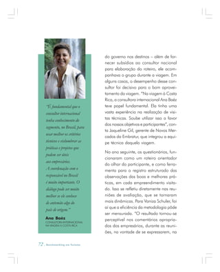 72 . Benchmarking em Turismo
do governo nos destinos – além de for-
necer subsídios ao consultor nacional
para elaboração do roteiro, ele acom-
panhava o grupo durante a viagem. Em
alguns casos, o desempenho desse con-
sultor foi decisivo para o bom aprovei-
tamento da viagem. “Na viagem à Costa
Rica, a consultora internacional Ana Baéz
teve papel fundamental. Ela tinha uma
vasta experiência na realização de visi-
tas técnicas. Soube utilizar isso a favor
dos nossos objetivos e participantes”, con-
ta Jaqueline Gil, gerente de Novos Mer-
cados da Embratur, que integrou a equi-
pe técnica daquela viagem.
No ano seguinte, os questionários, fun-
cionaram como um roteiro orientador
do olhar do participante, e como ferra-
menta para o registro estruturado das
observações das boas e melhores prá-
ticas, em cada empreendimento visita-
do. Isso se refletiu diretamente nas reu-
niões de avaliação, que se tornaram
mais dinâmicas. Para Vaniza Schuler, foi
aí que a eficiência da metodologia pôde
ser mensurada. “O resultado tornou-se
perceptível nos comentários apropria-
dos dos empresários, durante as reuni-
ões, na vontade de se expressarem, na
Ana Baéz
CONSULTORA INTERNACIONAL
NA VIAGEM À COSTA RICA
“É fundamental que o
consultor internacional
tenha conhecimento do
segmento, no Brasil, para
usar melhor os critérios
técnicos e vislumbrar as
práticas e projetos que
podem ser úteis
aos empresários.
A coordenação com o
responsável no Brasil
é muito importante. O
diálogo pode ser muito
melhor se ele conhece
de antemão algo do
país de origem.”
 