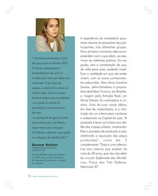 76 . Benchmarking em Turismo
A experiência do empresário piau-
iense resume as sensações dos par-
ticipantes, nos diferentes grupos.
Num primeiro momento, eles se sur-
preendem com o que vêem, ao exa-
minar as melhores práticas. Em se-
guida, vem a constatação de que,
de volta para casa, poderão modi-
ficar a realidade em que até então
viviam, com os novos conhecimen-
tos adquiridos. Para Anne Caroline
Santos, administradora e proprie-
tária da Enlace Turismo, em Brasília,
a viagem pela Estrada Real, em
Minas Gerais, foi motivadora e cri-
ativa. Uma de suas novas idéias,
em fase de implantação, é a insti-
tuição de um roteiro para conhecer
o artesanato na Capital do país. “A
proposta é levar os turistas aos ate-
liês dos nossos artistas, mostrando-
lhes o processo de produção e pos-
sibilitando a aquisição das peças
produzidas”, conta ela. E
complementa: “Essa é uma alterna-
tiva aos roteiros que existem há
mais de 30 anos, que não vão além
do circuito Esplanada dos Ministé-
rios, Praça dos Três Poderes,
Memorial JK”.
Giovana Barbieri
PROPRIETÁRIA DA ECOAÇÃO,
EM BROTAS (SP)
Giovana Barbieri viajou para Bonito,
em 2006, para conhecer iniciativas
do segmento de ecoturismo e turismo
de aventura.
"Aprendi muito durante os cinco
dias que passei em Bonito (MS).
O sistema organizacional
desenvolvido por eles deve ser
exemplo para todos que lidam com
ecoturismo. O que mais me
chamou a atenção foi o sistema de
voucher único. Todos os turistas
precisam comprar um na prefeitura
e isso ajuda no controle da
quantidade de pessoas no local
por hora.
A organização dos guias foi outro
ponto interessante. Em Brotas,
sequer temos uma associação.
Em Bonito é diferente, o que ajuda
na realização do trabalho deles."
 