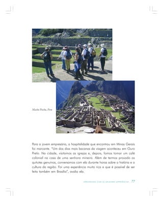 A P R E N D E N D O C O M A S M E L H O R E S E X P E R I Ê N C I A S . 77
Para a jovem empresária, a hospitalidade que encontrou em Minas Gerais
foi marcante. “Um dos dias mais bacanas da viagem aconteceu em Ouro
Preto. Na cidade, visitamos as igrejas e, depois, fomos tomar um café
colonial na casa de uma senhora mineira. Além de termos provado os
quitutes genuínos, conversamos com ela durante horas sobre a história e a
cultura da região. Foi uma experiência muito rica e que é possível de ser
feita também em Brasília”, avalia ela.
Machu Picchu, Peru
 