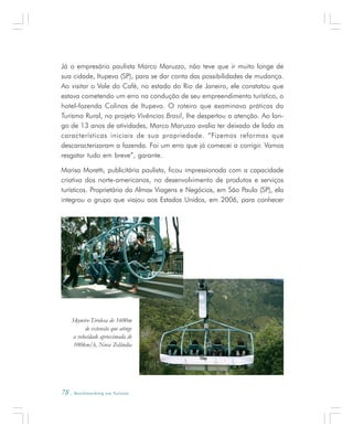 78 . Benchmarking em Turismo
Já o empresário paulista Marco Maruzzo, não teve que ir muito longe de
sua cidade, Itupeva (SP), para se dar conta das possibilidades de mudança.
Ao visitar o Vale do Café, no estado do Rio de Janeiro, ele constatou que
estava cometendo um erro na condução de seu empreendimento turístico, o
hotel-fazenda Colinas de Itupeva. O roteiro que examinava práticas do
Turismo Rural, no projeto Vivências Brasil, lhe despertou a atenção. Ao lon-
go de 13 anos de atividades, Marco Maruzzo avalia ter deixado de lado as
características iniciais de sua propriedade. “Fizemos reformas que
descaracterizaram a fazenda. Foi um erro que já comecei a corrigir. Vamos
resgatar tudo em breve”, garante.
Marisa Moretti, publicitária paulista, ficou impressionada com a capacidade
criativa dos norte-americanos, no desenvolvimento de produtos e serviços
turísticos. Proprietária da Almax Viagens e Negócios, em São Paulo (SP), ela
integrou o grupo que viajou aos Estados Unidos, em 2006, para conhecer
Skywire-Tirolesa de 1600m
de extensão que atinge
a velocidade aproximada de
100km/h, Nova Zelândia
 