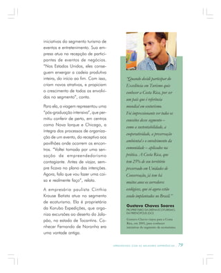 A P R E N D E N D O C O M A S M E L H O R E S E X P E R I Ê N C I A S . 79
iniciativas do segmento turismo de
eventos e entretenimento. Sua em-
presa atua na recepção de partici-
pantes de eventos de negócios.
“Nos Estados Unidos, eles conse-
guem enxergar a cadeia produtiva
inteira, do início ao fim. Com isso,
criam novos atrativos, e propiciam
o crescimento de todos os envolvi-
dos no segmento”, conta.
Para ela, a viagem representou uma
“pós-graduação intensiva”, que per-
mitiu conferir de perto, em centros
como Nova Iorque e Chicago, a
íntegra dos processos de organiza-
ção de um evento, do receptivo aos
pavilhões onde ocorrem os encon-
tros. “Voltei tomada por uma sen-
sação de empreendedorismo
contagiante. Antes de viajar, sem-
pre ficava no plano das intenções.
Agora, falo que vou fazer uma coi-
sa e realmente faço”, relata.
A empresária paulista Cínthia
Krause Batista atua no segmento
de ecoturismo. Ela é proprietária
da Korubo Expedições, que orga-
niza excursões ao deserto do Jala-
pão, no estado de Tocantins. Co-
nhecer Fernando de Noronha era
uma vontade antiga.
Gustavo Chaves Soares
PROPRIETÁRIO DA DRENA ECOTURISMO,
EM PIRENÓPOLIS (GO)
Gustavo Chaves viajou para a Costa
Rica, em 2005, para conhecer
iniciativas do segmento de ecoturismo.
“Quando decidi participar do
Excelência em Turismo quis
conhecer a Costa Rica, por ser
um país que é referência
mundial em ecoturismo.
Foi impressionante ver todos os
conceitos desse segmento –
como a sustentabilidade, a
cooperatividade, a preservação
ambiental e o envolvimento da
comunidade – aplicados na
prática. A Costa Rica, que
tem 25% de seu território
preservado em Unidades de
Conservação, já tem há
muitos anos os corredores
ecológicos, que só agora estão
sendo implantados no Brasil.”
 