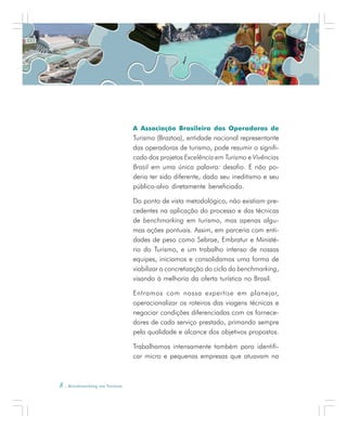 8 . Benchmarking em Turismo
A Associação Brasileira das Operadoras de
Turismo (Braztoa), entidade nacional representante
das operadoras de turismo, pode resumir o signifi-
cado dos projetos Excelência em Turismo e Vivências
Brasil em uma única palavra: desafio. E não po-
deria ter sido diferente, dado seu ineditismo e seu
público-alvo diretamente beneficiado.
Do ponto de vista metodológico, não existiam pre-
cedentes na aplicação do processo e das técnicas
de benchmarking em turismo, mas apenas algu-
mas ações pontuais. Assim, em parceria com enti-
dades de peso como Sebrae, Embratur e Ministé-
rio do Turismo, e um trabalho intenso de nossas
equipes, iniciamos e consolidamos uma forma de
viabilizar a concretização do ciclo do benchmarking,
visando à melhoria da oferta turística no Brasil.
Entramos com nossa expertise em planejar,
operacionalizar os roteiros das viagens técnicas e
negociar condições diferenciadas com os fornece-
dores de cada serviço prestado, primando sempre
pela qualidade e alcance dos objetivos propostos.
Trabalhamos intensamente também para identifi-
car micro e pequenas empresas que atuavam na
 
