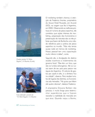 82 . Benchmarking em Turismo
O marketing também chamou a aten-
ção de Frederico Arantes, proprietário
do Acauã Hotel Pousada, em Aruanã
(GO), na viagem que fez à Argentina,
em 2005. Observando as melhores prá-
ticas em turismo de pesca esportiva, ele
constatou que ações intensas de mar-
keting, preparação dos funcionários e
preservação da natureza são os três pi-
lares que fazem de Bariloche uma cida-
de referência para a prática de pesca
esportiva no mundo. “Nós não temos
quase nada em termos de marketing.
Nosso pessoal tem uma capacitação
muito inferior à deles”, conta.
Segundo ele, a divulgação do destino
recebe incentivos e investimentos do
governo local. “Eles têm um foco, que
são os turistas estrangeiros. Até os rus-
sos saem de seu país para pescar nas
águas da Argentina. O volume de gas-
tos per capita é alto, e o dinheiro fica
na cidade”, observa. Para receber turis-
tas de lugares tão distintos, os funcioná-
rios são treinados. “Há guias que falam
até quatro idiomas”, destaca Frederico.
A empresária Giovana Barbieri não
precisou ir muito longe para testemu-
nhar experiências que a fizeram
reavaliar a realidade do mercado em
que atua. Quando viajou a Bonito,
Produto turístico“12 Metre
Regatta”, St Maarten (Caribe)
Guia indicando o percurso da
“12 Metre Regatta”, St Maarten
 
