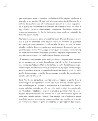 A P R E N D E N D O C O M A S M E L H O R E S E X P E R I Ê N C I A S . 83
percebeu que o sistema organizacional desenvolvido naquela localidade é
exemplo a ser seguido. O que mais chamou a atenção de Giovana foi o
sistema de voucher único. Os turistas devem adquirir o voucher na prefeitu-
ra, o que ajuda no controle da quantidade de pessoas no local por hora. A
organização dos guias foi outro ponto interessante. “Em Brotas, sequer te-
mos uma associação. Em Bonito é diferente, o que ajuda na realização do
trabalho deles”, relata.
Os testemunhos dados pelos empresários levam Daniela Bitencourt a crer
que o que foi idealizado como objetivo inicial, de melhoria de qualidade
da operação turística nacional, foi alcançado. “Acredito no êxito de apren-
dizado imediato dos empresários que participaram diretamente das via-
gens técnicas”, afirma. Vinicius Lages lembra que o processo de benchmarking
só pode ser considerado finalizado quando as empresas implantam as ino-
vações e passam para um nível superior de competitividade.
“É necessário compreender que a evolução de cada empresa se dá na medi-
da em que estas vão em busca da qualidade e excelência. Isto já vem ocorren-
do. Temos resultados qualitativos fantásticos, a partir da realização da pri-
meira viagem. Não tenho dúvida que cumprem o que propõe a metodologia,
embora também acredite nas possibilidades de evolução a partir da reali-
zação deste processo, evolução das empresas e evolução da metodologia”,
conclui Daniela Bitencourt.
Para Ana Baéz, consultora internacional na viagem à Costa Rica, a
metodologia e as experiências vividas são muito efetivas. “Nessa experiên-
cia, aprendizagem e convivência se misturam, e os resultados não são so-
mente as lições aplicadas ou não em cada negócio. Mais importantes são
as interações e relações que surgem do grupo, e que repercutem na conso-
lidação de oportunidades e do produto em si, com influência nas regiões de
onde vêm os participantes”, analisa. Vale ressaltar que tal influência não se
manifesta somente por meio de implementações, mas também no processo
de multiplicação realizado pelos empresários que participaram das viagens.
 