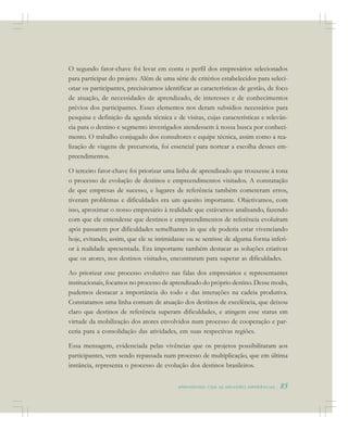 A P R E N D E N D O C O M A S M E L H O R E S E X P E R I Ê N C I A S . 85
O segundo fator-chave foi levar em conta o perfil dos empresários selecionados
para participar do projeto. Além de uma série de critérios estabelecidos para seleci-
onar os participantes, precisávamos identificar as características de gestão, de foco
de atuação, de necessidades de aprendizado, de interesses e de conhecimentos
prévios dos participantes. Esses elementos nos deram subsídios necessários para
pesquisa e definição da agenda técnica e de visitas, cujas características e relevân-
cia para o destino e segmento investigados atendessem à nossa busca por conheci-
mento. O trabalho conjugado dos consultores e equipe técnica, assim como a rea-
lização de viagens de precursoria, foi essencial para nortear a escolha desses em-
preendimentos.
O terceiro fator-chave foi priorizar uma linha de aprendizado que trouxesse à tona
o processo de evolução de destinos e empreendimentos visitados. A constatação
de que empresas de sucesso, e lugares de referência também cometeram erros,
tiveram problemas e dificuldades era um quesito importante. Objetivamos, com
isso, aproximar o nosso empresário à realidade que estávamos analisando, fazendo
com que ele entendesse que destinos e empreendimentos de referência evoluíram
após passarem por dificuldades semelhantes às que ele poderia estar vivenciando
hoje, evitando, assim, que ele se intimidasse ou se sentisse de alguma forma inferi-
or à realidade apresentada. Era importante também destacar as soluções criativas
que os atores, nos destinos visitados, encontraram para superar as dificuldades.
Ao priorizar esse processo evolutivo nas falas dos empresários e representantes
institucionais, focamos no processo de aprendizado do próprio destino. Desse modo,
pudemos destacar a importância do todo e das interações na cadeia produtiva.
Constatamos uma linha comum de atuação dos destinos de excelência, que deixou
claro que destinos de referência superam dificuldades, e atingem esse status em
virtude da mobilização dos atores envolvidos num processo de cooperação e par-
ceria para a consolidação das atividades, em suas respectivas regiões.
Essa mensagem, evidenciada pelas vivências que os projetos possibilitaram aos
participantes, vem sendo repassada num processo de multiplicação, que em última
instância, representa o processo de evolução dos destinos brasileiros.
 