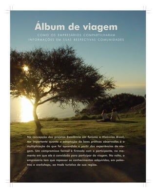 86 . Benchmarking em Turismo
Álbum de viagem
C O M O O S E M P R E S Á R I O S C O M PA R T I L H A R A M
I N F O R M A Ç Õ E S E M S U A S R E S P E C T I V A S C O M U N I D A D E S
Na concepção dos projetos Excelência em Turismo e Vivências Brasil,
tão importante quanto a adaptação de boas práticas observadas é a
multiplicação do que foi aprendido a partir das experiências de via-
gem. Um compromisso formal é firmado com o participante, no mo-
mento em que ele é convidado para participar da viagem. Na volta, o
empresário tem que repassar os conhecimentos adquiridos, em pales-
tras e workshops, ao trade turístico de sua região.
 