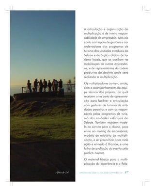 A P R E N D E N D O C O M A S M E L H O R E S E X P E R I Ê N C I A S . 87
A articulação e organização da
multiplicação é de inteira respon-
sabilidade do empresário. Mas ele
conta com apoio de gestores e co-
ordenadores dos programas de
turismo das unidades estaduais do
Sebrae e de órgãos oficiais de tu-
rismo locais, que os auxiliam na
mobilização de outros empresári-
os, e de representantes da cadeia
produtiva do destino onde será
realizada a multiplicação.
Os multiplicadores contam, ainda,
com o acompanhamento da equi-
pe técnica dos projetos, da qual
recebem uma carta de apresenta-
ção para facilitar a articulação
com gestores de turismo de enti-
dades parceiras e com os respon-
sáveis pelos programas de turis-
mo das unidades estaduais do
Sebrae. Também recebem mode-
lo de convite para a oficina, para
envio ao mailing de empresários;
modelo de relatório de multipli-
cação, a ser preenchido após cada
ação e enviado à Braztoa, e uma
folha de avaliação do evento pelo
público ouvinte.
O material básico para a multi-
plicação da experiência é o Rela-
África do Sul
 
