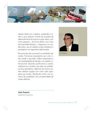 A P R E N D E N D O C O M A S M E L H O R E S E X P E R I Ê N C I A S . 9
José Zuquim
PRESIDENTE DA BRAZTOA
relação direta com o destino, recebendo o tu-
rista, e que estavam à frente do processo de
desenvolvimento do turismo no país. Assim, com
muita pesquisa – de forma direta e por meio
das associadas Braztoa –, chegamos a um pú-
blico-alvo, que já recebia turistas brasileiros e
estrangeiros nos segmentos selecionados.
Do ponto de vista comercial, os resultados são
visíveis. Formamos empresários com uma vi-
são ampla e apurada, melhor preparados e
com possibilidade de atender num padrão in-
ternacional. Quando qualificamos a ponta,
melhoramos o produto que está nas pratelei-
ras das operadoras. Agências de turismo po-
dem oferecer opções com maior valor agre-
gado aos turistas. Resultando, enfim, em au-
mento da qualidade e da competitividade de
nossos destinos.
José Zuquim
 