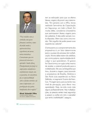 90 . Benchmarking em Turismo
tem se esforçado para que os efeitos
dessas viagens alcancem seus associa-
dos. “Em parceria com o MTur, temos
realizado Seminários de Capacitação
em Segurança, em todo o Brasil. Em
muitos deles, convidamos empresários
que participaram dessas viagens para
dar palestras. E eles estão sempre mui-
to dispostos. Vêem isso como uma mis-
são. Têm orgulho de poder passar suas
experiências adiante”.
O entusiasmo e o comprometimento dos
empresários é um fator determinante
para o sucesso do processo de multipli-
cação. Muitos deles tratam de viabilizar,
por contra própria, oportunidades de di-
vulgar o que aprenderam. O goiano
Ion David entrou em ação antes mesmo
de receber o material produzido para a
multiplicação. Ele usou as fotografias que
tirou, durante a viagem, para transmitir
a empresários de Brasília, Goiânia e
São Paulo suas experiências na Nova
Zelândia, no segmento Turismo de Aven-
tura. “A viagem serviu para aumentar meu
nível de percepção, para elevar meu
aprendizado. Hoje, me sinto muito mais
seguro profissionalmente. Nas multiplica-
ções, as pessoas sentem essa segurança
e passam a confiar em mim, a perceber
que tenho credibilidade”, assegura.
Dival Schmidt Filho
CONSULTOR DE TURISMO
DA UACCS, SEBRAE NACIONAL
“Nas reuniões com as
entidades com quem
firmamos convênio, temos
discutido muito a
repercussão dessa
experiência em nossas
outras iniciativas.
Constatamos que esse
processo de observar e
aprender é muito eficaz.
Principalmente por fazer os
empresários entenderem e
estabelecerem relação com
os parceiros, ter consciência
da co-responsabilidade
sobre o destino turístico e de
como é importante a co-
participação das partes
beneficiadas desse negócio.”
 
