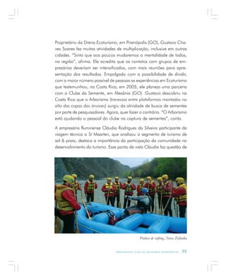 A P R E N D E N D O C O M A S M E L H O R E S E X P E R I Ê N C I A S . 91
Proprietário da Drena Ecoturismo, em Pirenópolis (GO), Gustavo Cha-
ves Soares fez muitas atividades de multiplicação, inclusive em outras
cidades. “Sinto que aos poucos mudaremos a mentalidade de todos,
na região”, afirma. Ele acredita que os contatos com grupos de em-
presários deveriam ser intensificados, com mais reuniões para apre-
sentação dos resultados. Empolgado com a possibilidade de dividir,
com o maior número possível de pessoas as experiências em Ecoturismo
que testemunhou, na Costa Rica, em 2005, ele planeja uma parceria
com o Clube da Semente, em Alexânia (GO). Gustavo descobriu na
Costa Rica que o Arborismo (travessia entre plataformas montadas no
alto das copas das árvores) surgiu da atividade de busca de sementes
por parte de pesquisadores. Agora, quer fazer o contrário. “O Arborismo
está ajudando o pessoal do clube na captura de sementes”, conta.
A empresária fluminense Cláudia Rodrigues da Silveira participante da
viagem técnica a St Maarten, que analisou o segmento de turismo de
sol & praia, destaca a importância da participação da comunidade no
desenvolvimento do turismo. Esse ponto de vista Cláudia faz questão de
Prática de rafting, Nova Zelândia
 