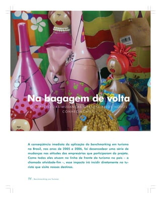 94 . Benchmarking em Turismo
A conseqüência imediata da aplicação do benchmarking em turismo
no Brasil, nos anos de 2005 e 2006, foi desencadear uma série de
mudanças nas atitudes dos empresários que participaram do projeto.
Como todos eles atuam na linha de frente do turismo no país – a
chamada atividade-fim –, esse impacto irá incidir diretamente no tu-
rista que visita nossos destinos.
Na bagagem de volta
O I M PA C TO D A S M U D A N Ç A S G E R A D A S P E L O S N O V O S
C O N H E C I M E N T O S
 
