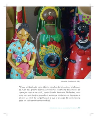 A P R E N D E N D O C O M A S M E L H O R E S E X P E R I Ê N C I A S . 95
“O que foi idealizado, como objetivo inicial do benchmarking, foi alcança-
do. Com esse projeto, estamos viabilizando o incremento da qualidade da
operação turística nacional”, avalia Daniela Bitencourt. Ela lembra, mais
uma vez, que somente quando as empresas implantam as inovações e
elevam seu nível de competitividade é que o processo de benchmarking
pode ser considerado como concluído.
Artesanato, Estrada Real (MG)
 
