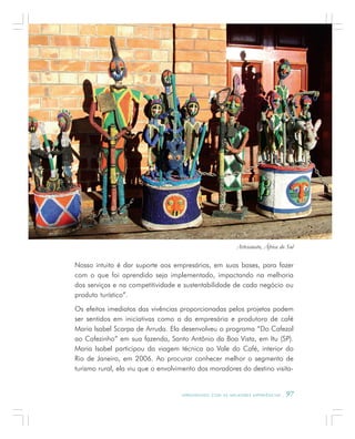 A P R E N D E N D O C O M A S M E L H O R E S E X P E R I Ê N C I A S . 97
Nosso intuito é dar suporte aos empresários, em suas bases, para fazer
com o que foi aprendido seja implementado, impactando na melhoria
dos serviços e na competitividade e sustentabilidade de cada negócio ou
produto turístico”.
Os efeitos imediatos das vivências proporcionadas pelos projetos podem
ser sentidos em iniciativas como a da empresária e produtora de café
Maria Isabel Scarpa de Arruda. Ela desenvolveu o programa “Do Cafezal
ao Cafezinho” em sua fazenda, Santo Antônio da Boa Vista, em Itu (SP).
Maria Isabel participou da viagem técnica ao Vale do Café, interior do
Rio de Janeiro, em 2006. Ao procurar conhecer melhor o segmento de
turismo rural, ela viu que o envolvimento dos moradores do destino visita-
Artesanato, África do Sul
 