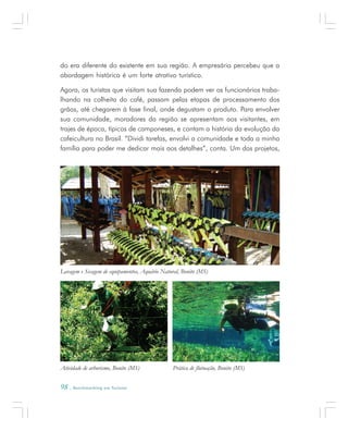 98 . Benchmarking em Turismo
do era diferente do existente em sua região. A empresária percebeu que a
abordagem histórica é um forte atrativo turístico.
Agora, os turistas que visitam sua fazenda podem ver os funcionários traba-
lhando na colheita do café, passam pelas etapas de processamento dos
grãos, até chegarem à fase final, onde degustam o produto. Para envolver
sua comunidade, moradores da região se apresentam aos visitantes, em
trajes de época, típicos de camponeses, e contam a história da evolução da
cafeicultura no Brasil. “Dividi tarefas, envolvi a comunidade e toda a minha
família para poder me dedicar mais aos detalhes”, conta. Um dos projetos,
Atividade de arborismo, Bonito (MS) Prática de flutuação, Bonito (MS)
Lavagem e Secagem de equipamentos, Aquário Natural, Bonito (MS)
 