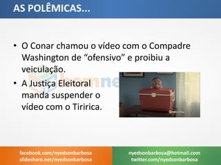 •O Conar chamou o vídeo com o Compadre Washington de “ofensivo” e proibiu a veiculação. 
•A Justiça Eleitoral manda suspender o vídeo com o Tiririca. 
AS POLÊMICAS... 
nyedsonbarbosa@hotmail.com 
twitter.com/nyedsonbarbosa 
facebook.com/nyedsonbarbosa 
slideshare.net/nyedsonbarbosa  