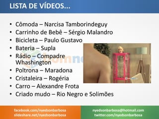 •Cômoda – Narcisa Tamborindeguy 
•Carrinho de Bebê – Sérgio Malandro 
•Bicicleta – Paulo Gustavo 
•Bateria – Supla 
•Rádio – Compadre Whashington 
•Poltrona – Maradona 
•Cristaleira – Rogéria 
•Carro – Alexandre Frota 
•Criado mudo – Rio Negro e Solimões 
LISTA DE VÍDEOS... 
nyedsonbarbosa@hotmail.com 
twitter.com/nyedsonbarbosa 
facebook.com/nyedsonbarbosa 
slideshare.net/nyedsonbarbosa  