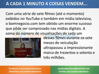 A CADA 1 MINUTO 4 COISAS VENDEM... 
Com uma série de sete filmes (até o momento) exibidos no YouTube e também em mídia televisiva, o bomnegocio.com tem obtido um enorme sucesso que pôde ser comprovado nas mídias digitais. A soma do número de visualizações de cada um 
nyedsonbarbosa@hotmail.com 
twitter.com/nyedsonbarbosa 
facebook.com/nyedsonbarbosa 
slideshare.net/nyedsonbarbosa 
desses filmes durante os sete meses de veiculação ultrapassou a impressionante marca de trezentos e setenta e três milhões.  