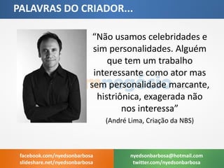 “Não usamos celebridades e sim personalidades. Alguém que tem um trabalho interessante como ator mas sem personalidade marcante, histriônica, exagerada não nos interessa” 
(André Lima, Criação da NBS) 
PALAVRAS DO CRIADOR... 
nyedsonbarbosa@hotmail.com 
twitter.com/nyedsonbarbosa 
facebook.com/nyedsonbarbosa 
slideshare.net/nyedsonbarbosa  