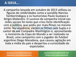 A campanha lançada em outubro de 2013 utilizou as figuras de celebridades como a socialite Narcisa Tamborindeguy e os humoristas Paulo Gustavo e Sérgio Malandro. O sucesso da campanha inicial nas redes sociais foi tanto que criou forte identificação com o público, que pediu por mais filmes no mesmo estilo. Na sequência, vieram os filmes com Supla e o cantor de axé Compadre Washington e, aproveitando o momento da Copa do Mundo a ser realizada no Brasil, uma campanha com o jogador de futebol argentino Diego Maradona, que causou agitação em toda a mídia do país e despertou a curiosidade do espectador. 
A IDEIA... 
nyedsonbarbosa@hotmail.com 
twitter.com/nyedsonbarbosa 
facebook.com/nyedsonbarbosa 
slideshare.net/nyedsonbarbosa  