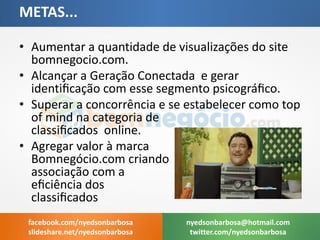 •Aumentar a quantidade de visualizações do site bomnegocio.com. 
•Alcançar a Geração Conectada e gerar identificação com esse segmento psicográfico. 
•Superar a concorrência e se estabelecer como top of mind na categoria de classificados online. 
•Agregar valor à marca Bomnegócio.com criando associação com a eficiência dos classificados 
METAS... 
nyedsonbarbosa@hotmail.com 
twitter.com/nyedsonbarbosa 
facebook.com/nyedsonbarbosa 
slideshare.net/nyedsonbarbosa  